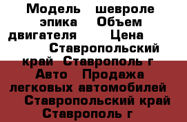  › Модель ­ шевроле эпика  › Объем двигателя ­ 2 › Цена ­ 505 000 - Ставропольский край, Ставрополь г. Авто » Продажа легковых автомобилей   . Ставропольский край,Ставрополь г.